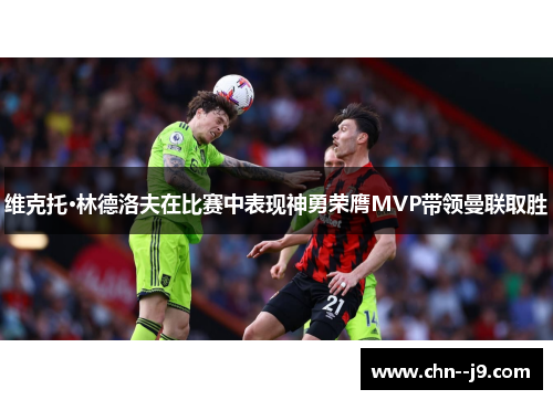 维克托·林德洛夫在比赛中表现神勇荣膺MVP带领曼联取胜