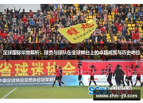 足球国际荣誉解析：球员与球队在全球舞台上的卓越成就与历史地位