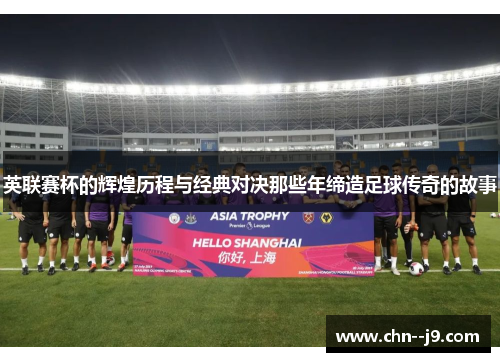 英联赛杯的辉煌历程与经典对决那些年缔造足球传奇的故事