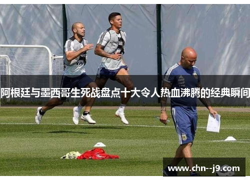 阿根廷与墨西哥生死战盘点十大令人热血沸腾的经典瞬间