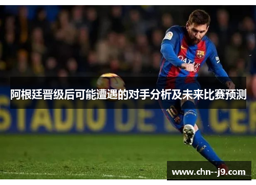 阿根廷晋级后可能遭遇的对手分析及未来比赛预测 阿根廷晋级后可能遭遇的对手分析及未来比赛预测