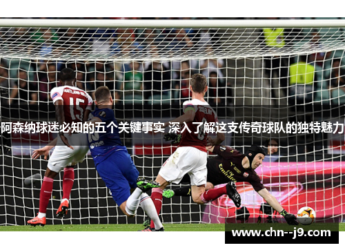 阿森纳球迷必知的五个关键事实 深入了解这支传奇球队的独特魅力