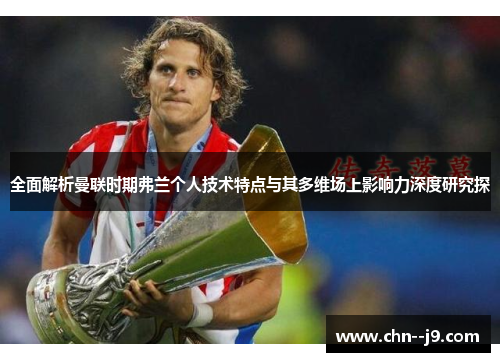 全面解析曼联时期弗兰个人技术特点与其多维场上影响力深度研究探 全面解析曼联时期弗兰个人技术特点与其多维场上影响力深度研究探