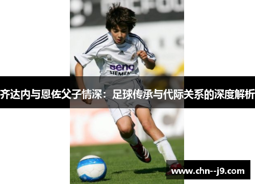 齐达内与恩佐父子情深：足球传承与代际关系的深度解析