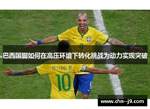 巴西国脚如何在高压环境下转化挑战为动力实现突破