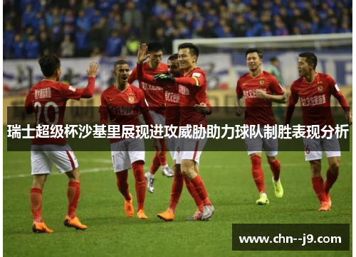 瑞士超级杯沙基里展现进攻威胁助力球队制胜表现分析