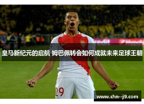 皇马新纪元的启航 姆巴佩转会如何成就未来足球王朝 皇马新纪元的启航 姆巴佩转会如何成就未来足球王朝