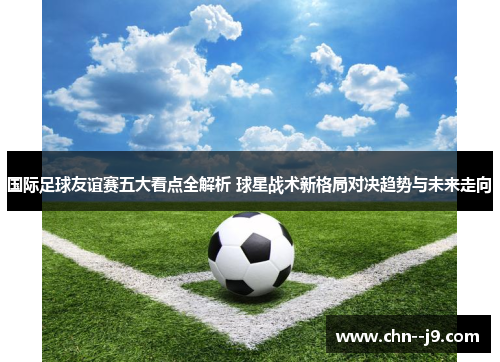 国际足球友谊赛五大看点全解析 球星战术新格局对决趋势与未来走向