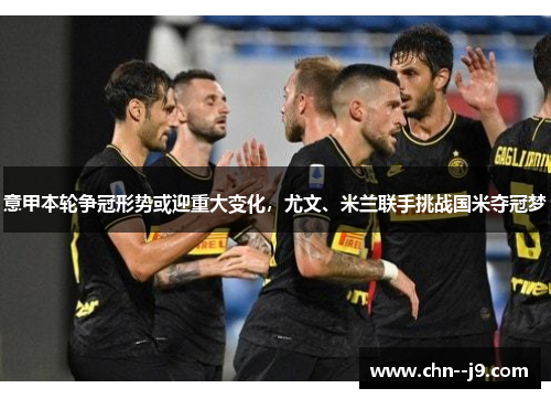 意甲本轮争冠形势或迎重大变化，尤文、米兰联手挑战国米夺冠梦