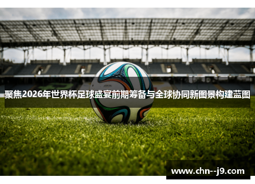 聚焦2026年世界杯足球盛宴前期筹备与全球协同新图景构建蓝图