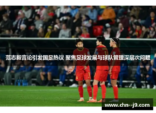 范志毅言论引发国足热议 聚焦足球发展与球队管理深层次问题