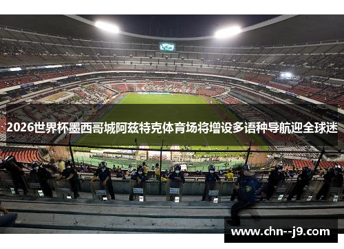 2026世界杯墨西哥城阿兹特克体育场将增设多语种导航迎全球迷