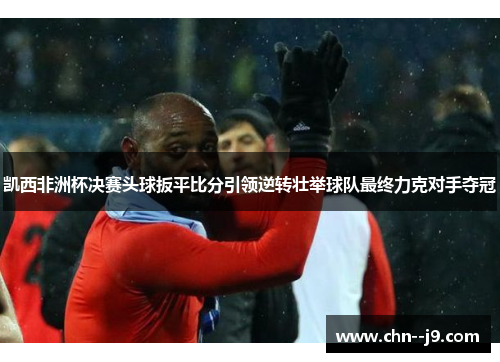 凯西非洲杯决赛头球扳平比分引领逆转壮举球队最终力克对手夺冠 凯西非洲杯决赛头球扳平比分引领逆转壮举球队最终力克对手夺冠