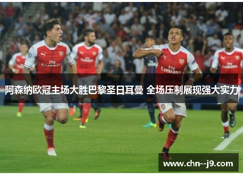 阿森纳欧冠主场大胜巴黎圣日耳曼 全场压制展现强大实力