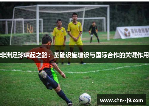 非洲足球崛起之路：基础设施建设与国际合作的关键作用