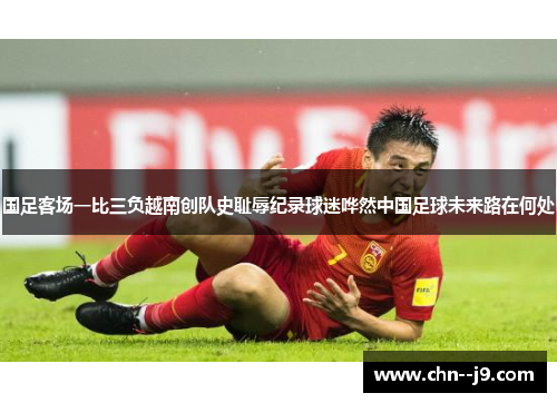 国足客场一比三负越南创队史耻辱纪录球迷哗然中国足球未来路在何处